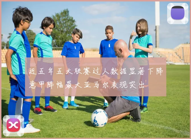 近五年五大联赛过人数据显著下降意甲降幅最大亚马尔表现突出