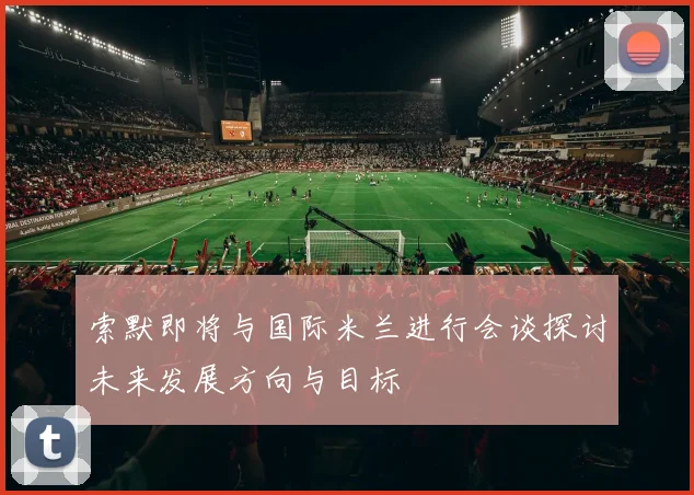 索默即将与国际米兰进行会谈探讨未来发展方向与目标