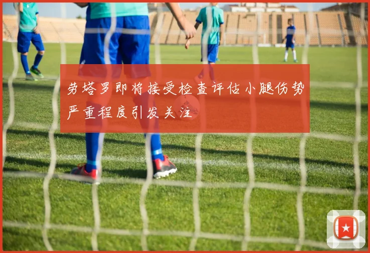 劳塔罗即将接受检查评估小腿伤势严重程度引发关注