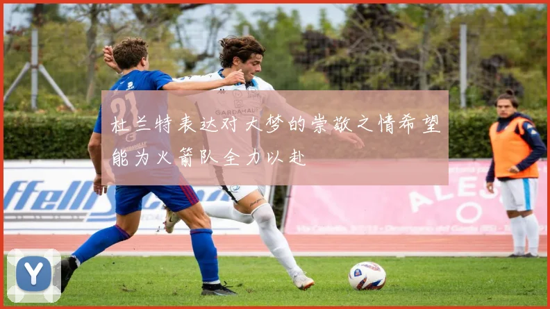 杜兰特表达对大梦的崇敬之情希望能为火箭队全力以赴