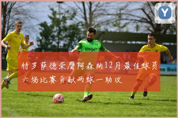 特罗萨德荣膺阿森纳12月最佳球员六场比赛贡献两球一助攻