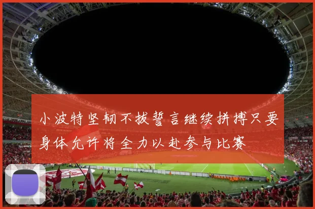 小波特坚韧不拔誓言继续拼搏只要身体允许将全力以赴参与比赛