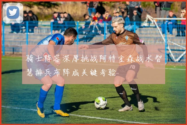骑士阵容深厚挑战阿特金森战术智慧排兵布阵成关键考验