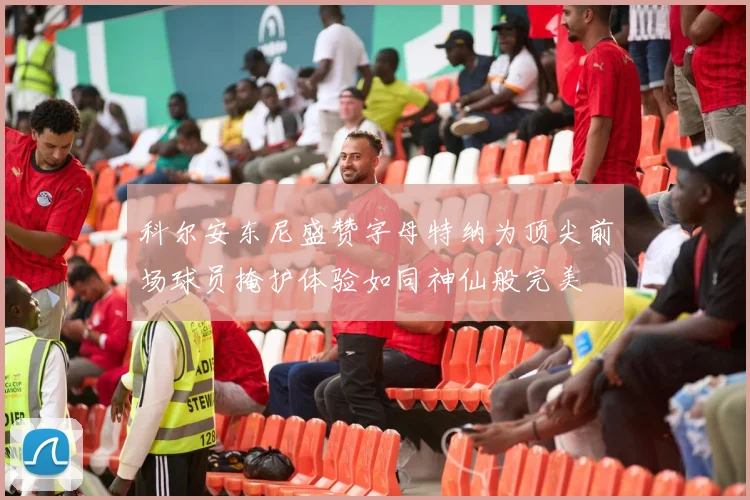 科尔安东尼盛赞字母特纳为顶尖前场球员掩护体验如同神仙般完美