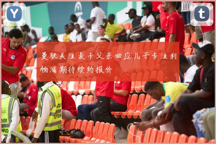 曼联关注麦卡父亲回应儿子专注利物浦期待续约报价