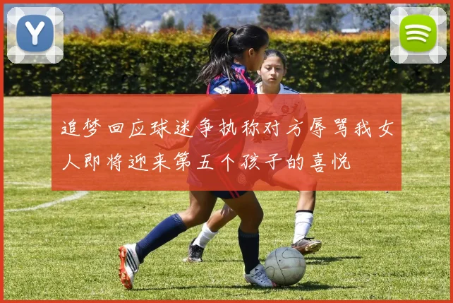追梦回应球迷争执称对方辱骂我女人即将迎来第五个孩子的喜悦
