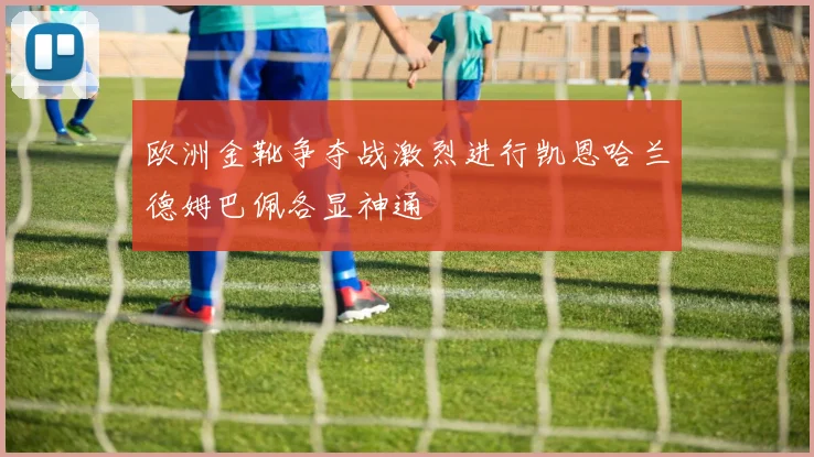 欧洲金靴争夺战激烈进行凯恩哈兰德姆巴佩各显神通