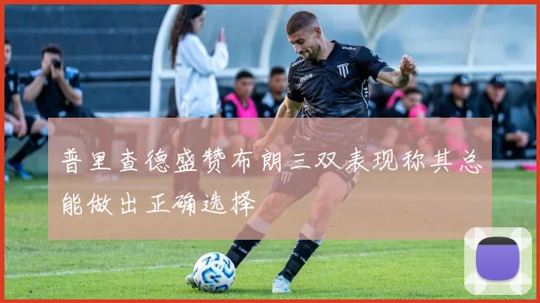 普里查德盛赞布朗三双表现称其总能做出正确选择