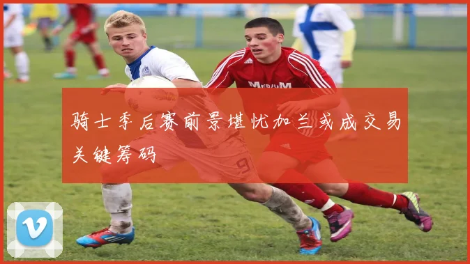 骑士季后赛前景堪忧加兰或成交易关键筹码