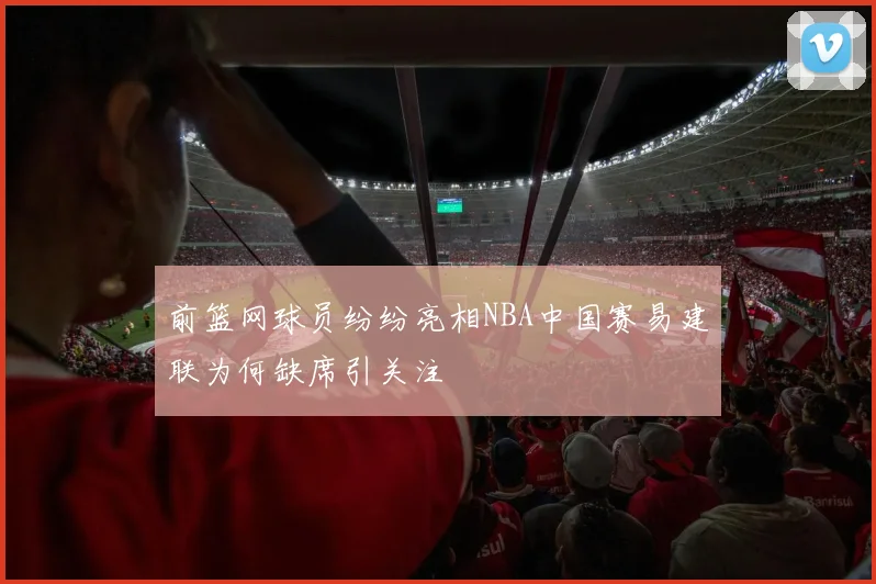 前篮网球员纷纷亮相NBA中国赛易建联为何缺席引关注