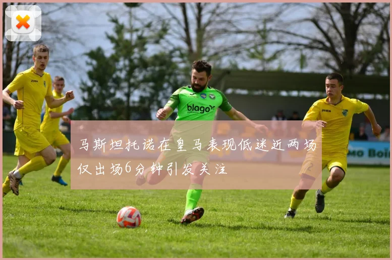 马斯坦托诺在皇马表现低迷近两场仅出场6分钟引发关注